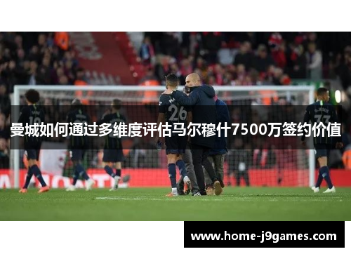 曼城如何通过多维度评估马尔穆什7500万签约价值