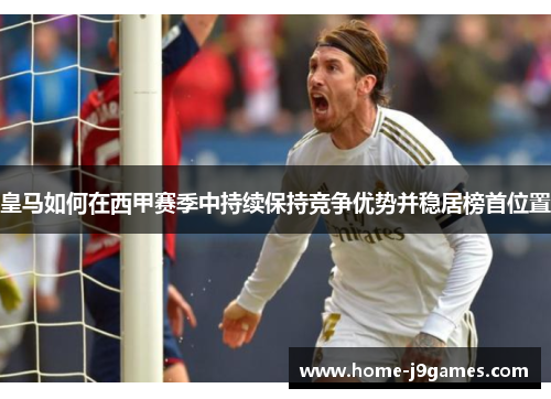 皇马如何在西甲赛季中持续保持竞争优势并稳居榜首位置