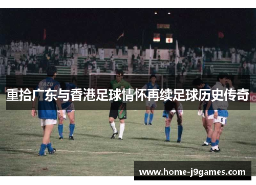 重拾广东与香港足球情怀再续足球历史传奇