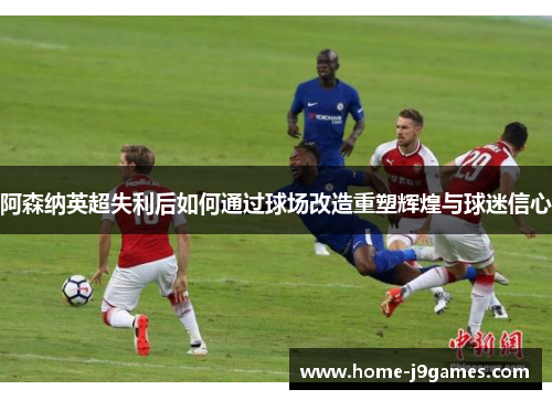 阿森纳英超失利后如何通过球场改造重塑辉煌与球迷信心